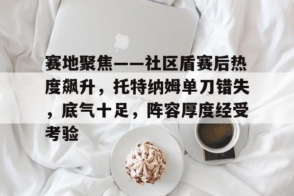 mk体育app -包含赛地聚焦——社区盾赛后热度飙升，托特纳姆单刀错失，底气十足，阵容厚度经受考验的词条